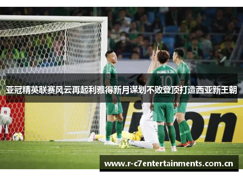 亚冠精英联赛风云再起利雅得新月谋划不败登顶打造西亚新王朝